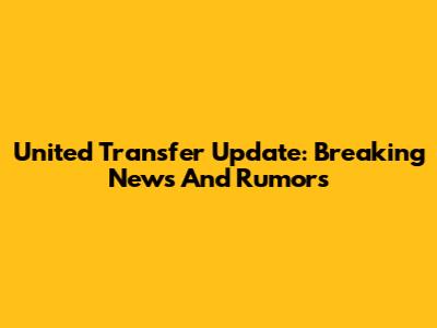 United Transfer Update: Breaking News And Rumors