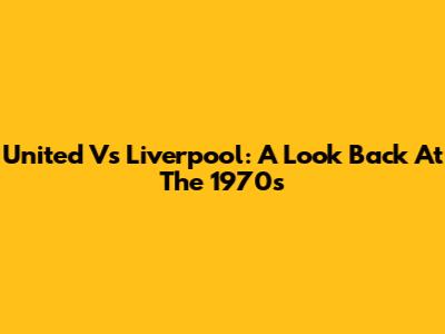 United Vs Liverpool: A Look Back At The 1970s