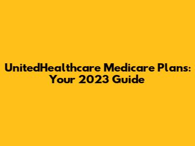 UnitedHealthcare Medicare Plans: Your 2023 Guide