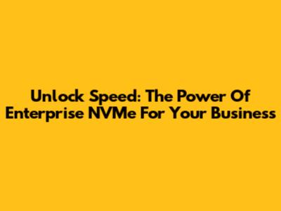 Unlock Speed: The Power Of Enterprise NVMe For Your Business
