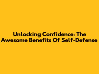 Unlocking Confidence: The Awesome Benefits Of Self-Defense