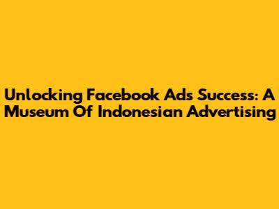 Unlocking Facebook Ads Success: A Museum Of Indonesian Advertising