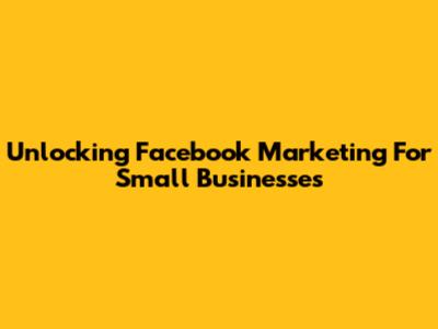Unlocking Facebook Marketing For Small Businesses
