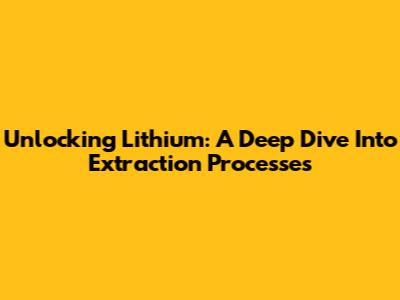 Unlocking Lithium: A Deep Dive Into Extraction Processes