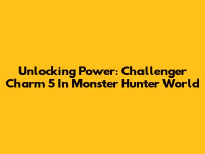 Unlocking Power: Challenger Charm 5 In Monster Hunter World