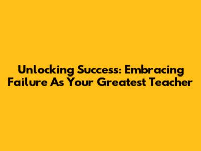 Unlocking Success: Embracing Failure As Your Greatest Teacher