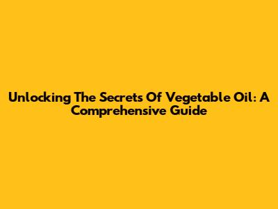 Unlocking The Secrets Of Vegetable Oil: A Comprehensive Guide