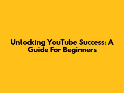 Unlocking YouTube Success: A Guide For Beginners