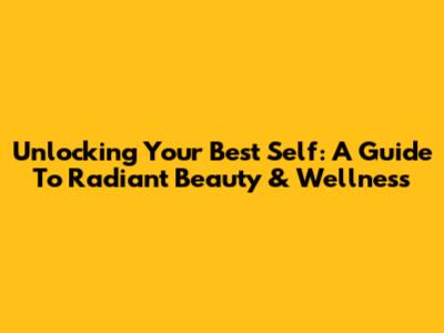 Unlocking Your Best Self: A Guide To Radiant Beauty & Wellness