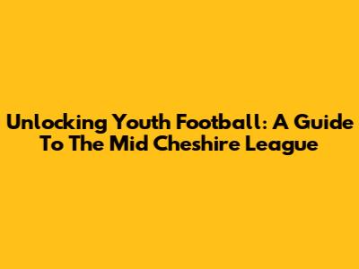 Unlocking Youth Football: A Guide To The Mid Cheshire League