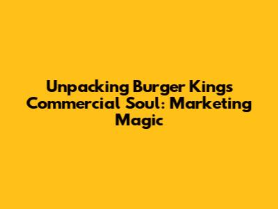 Unpacking Burger King's Commercial Soul: Marketing Magic