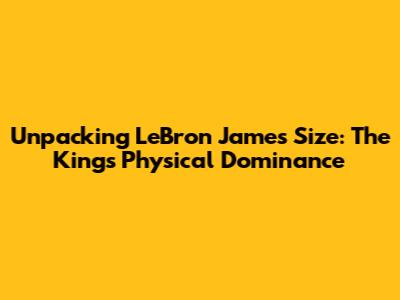 Unpacking LeBron James' Size: The King's Physical Dominance