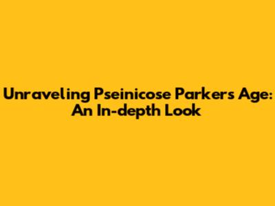 Unraveling Pseinicose Parker's Age: An In-depth Look