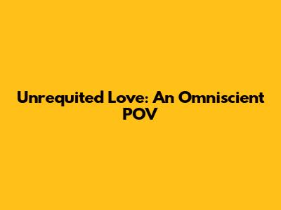 Unrequited Love: An Omniscient POV