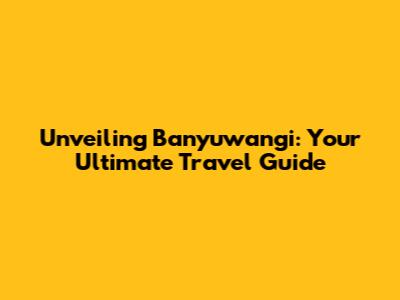 Unveiling Banyuwangi: Your Ultimate Travel Guide