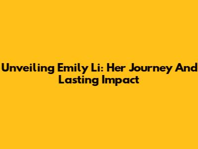Unveiling Emily Li: Her Journey And Lasting Impact