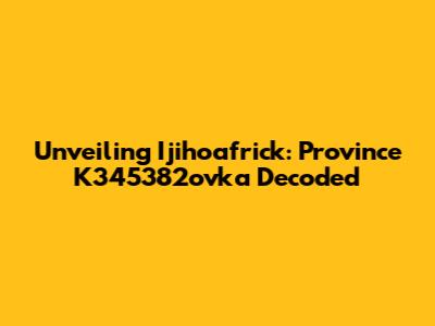Unveiling Ijihoafrick: Province K345382ovka Decoded