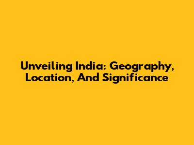 Unveiling India: Geography, Location, And Significance