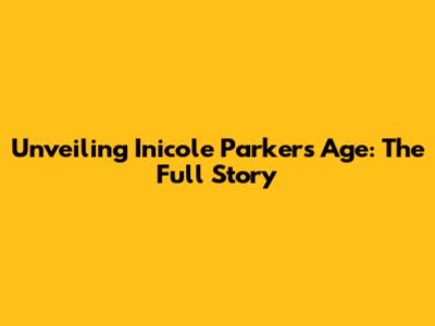 Unveiling Inicole Parker's Age: The Full Story