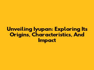 Unveiling Iyupan: Exploring Its Origins, Characteristics, And Impact