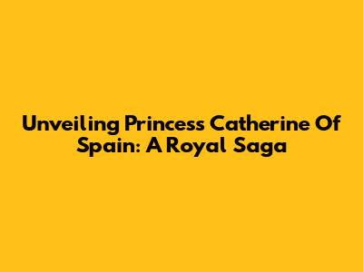 Unveiling Princess Catherine Of Spain: A Royal Saga