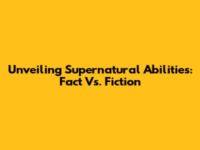 Unveiling Supernatural Abilities: Fact Vs. Fiction