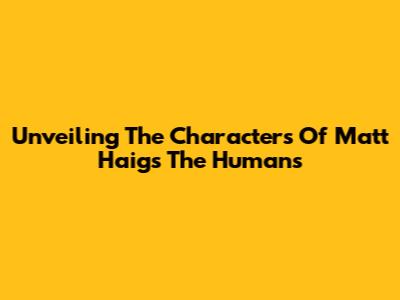 Unveiling The Characters Of Matt Haig's 'The Humans'
