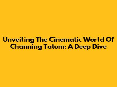 Unveiling The Cinematic World Of Channing Tatum: A Deep Dive