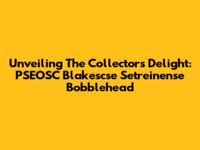 Unveiling The Collector's Delight: PSEOSC Blakescse Setreinense Bobblehead
