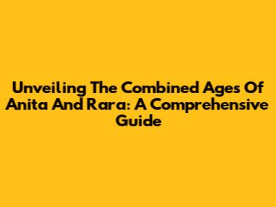 Unveiling The Combined Ages Of Anita And Rara: A Comprehensive Guide