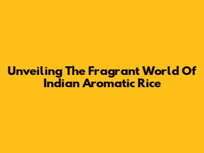 Unveiling The Fragrant World Of Indian Aromatic Rice