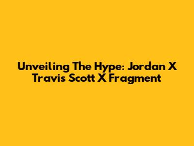 Unveiling The Hype: Jordan X Travis Scott X Fragment