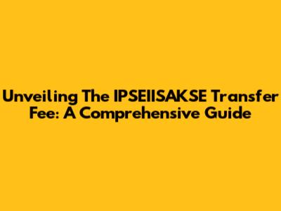Unveiling The IPSEIISAKSE Transfer Fee: A Comprehensive Guide