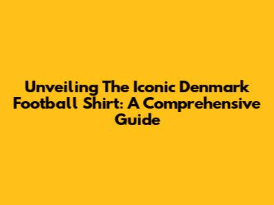 Unveiling The Iconic Denmark Football Shirt: A Comprehensive Guide