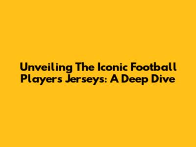 Unveiling The Iconic Football Players' Jerseys: A Deep Dive