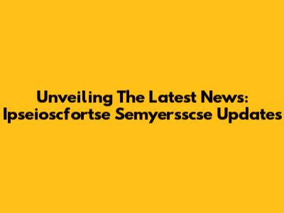 Unveiling The Latest News: Ipseioscfortse Semyersscse Updates