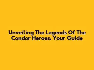 Unveiling The Legends Of The Condor Heroes: Your Guide