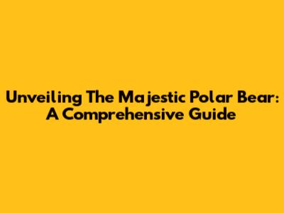 Unveiling The Majestic Polar Bear: A Comprehensive Guide