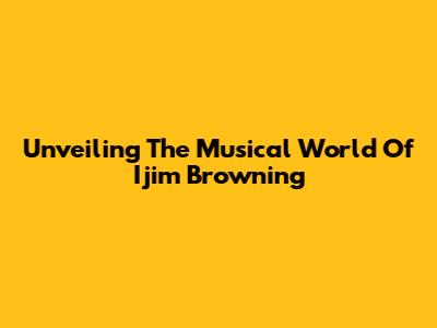 Unveiling The Musical World Of Ijim Browning