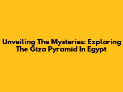 Unveiling The Mysteries: Exploring The Giza Pyramid In Egypt