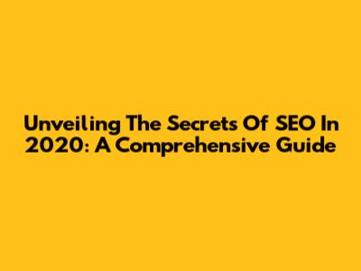 Unveiling The Secrets Of SEO In 2020: A Comprehensive Guide