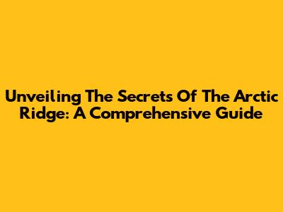 Unveiling The Secrets Of The Arctic Ridge: A Comprehensive Guide