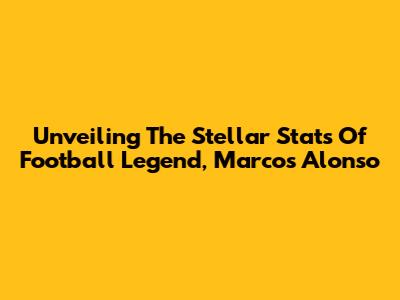 Unveiling The Stellar Stats Of Football Legend, Marcos Alonso