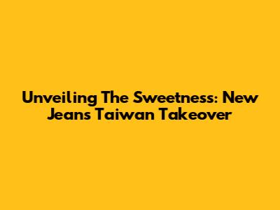 Unveiling The Sweetness: New Jeans' Taiwan Takeover