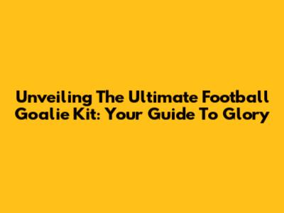 Unveiling The Ultimate Football Goalie Kit: Your Guide To Glory