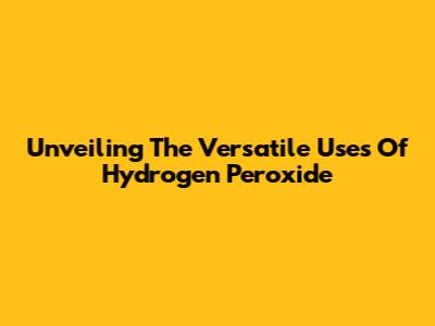 Unveiling The Versatile Uses Of Hydrogen Peroxide