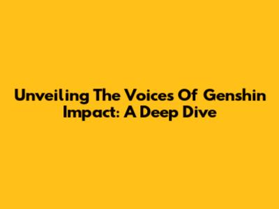 Unveiling The Voices Of Genshin Impact: A Deep Dive
