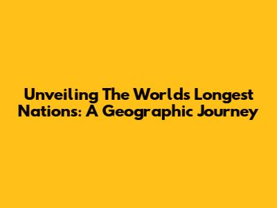 Unveiling The World's Longest Nations: A Geographic Journey