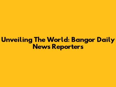 Unveiling The World: Bangor Daily News Reporters