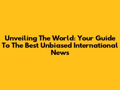 Unveiling The World: Your Guide To The Best Unbiased International News
